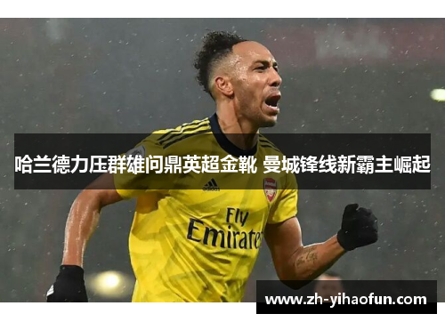 哈兰德力压群雄问鼎英超金靴 曼城锋线新霸主崛起 哈兰德力压群雄问鼎英超金靴 曼城锋线新霸主崛起