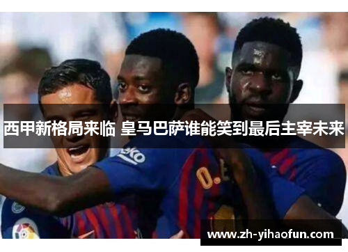 西甲新格局来临 皇马巴萨谁能笑到最后主宰未来 西甲新格局来临 皇马巴萨谁能笑到最后主宰未来