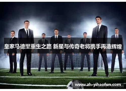 皇家马德里重生之路 新星与传奇老将携手再造辉煌 皇家马德里重生之路 新星与传奇老将携手再造辉煌