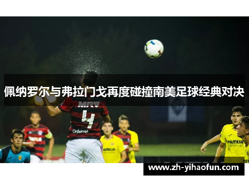 佩纳罗尔与弗拉门戈再度碰撞南美足球经典对决 佩纳罗尔与弗拉门戈再度碰撞南美足球经典对决
